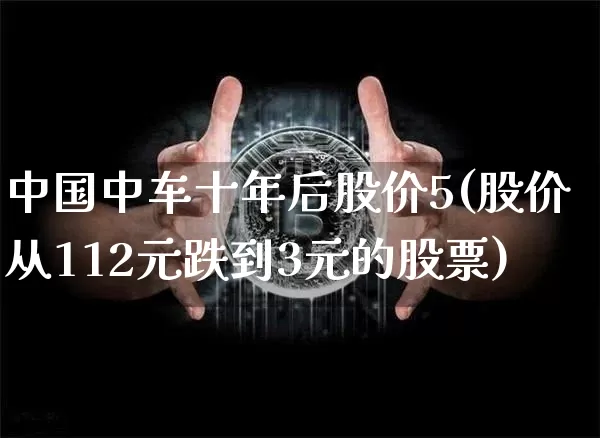 中国中车十年后股价5(股价从112元跌到3元的股票)_https://www.jyywjc.com_股票趋势_第1张