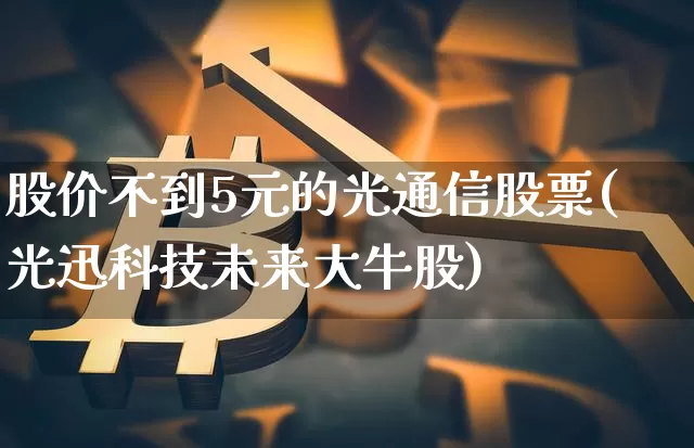 股价不到5元的光通信股票(光迅科技未来大牛股)_https://www.jyywjc.com_股票行情_第1张