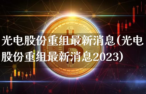 光电股份重组最新消息(光电股份重组最新消息2023)_https://www.jyywjc.com_股票板块_第1张