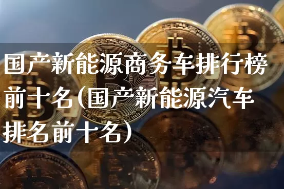 国产新能源商务车排行榜前十名(国产新能源汽车排名前十名)_https://www.jyywjc.com_股票板块_第1张