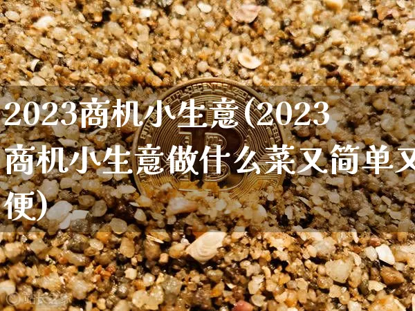 2023商机小生意(2023商机小生意做什么菜又简单又方便)_https://www.jyywjc.com_科创板_第1张