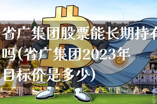 省广集团股票能长期持有吗(省广集团2023年目标价是多少)_https://www.jyywjc.com_股票趋势_第1张