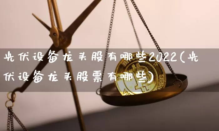 光伏设备龙头股有哪些2022(光伏设备龙头股票有哪些)_https://www.jyywjc.com_北交所_第1张