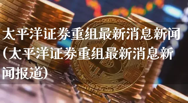 太平洋证券重组最新消息新闻(太平洋证券重组最新消息新闻报道)_https://www.jyywjc.com_股票板块_第1张