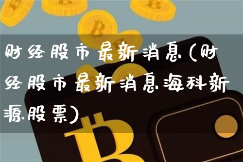 财经股市最新消息(财经股市最新消息海科新源股票)_https://www.jyywjc.com_股票行情_第1张
