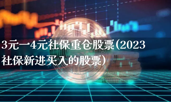 3元一4元社保重仓股票(2023社保新进买入的股票)_https://www.jyywjc.com_股票趋势_第1张