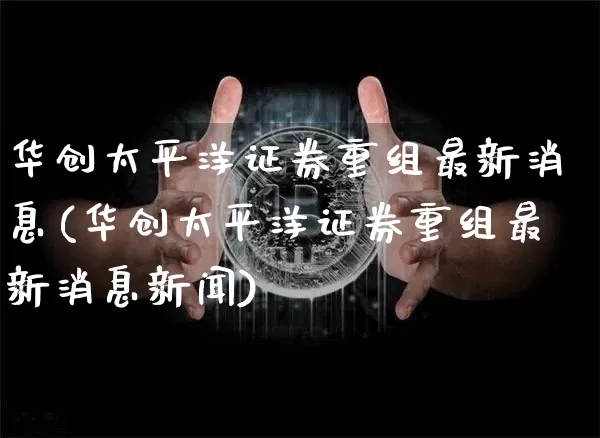 华创太平洋证券重组最新消息(华创太平洋证券重组最新消息新闻)_https://www.jyywjc.com_股票板块_第1张