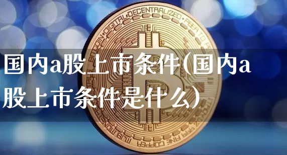 国内a股上市条件(国内a股上市条件是什么)_https://www.jyywjc.com_上交所_第1张
