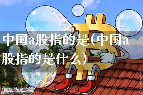 中国a股指的是(中国a股指的是什么)_https://www.jyywjc.com_北交所_第1张