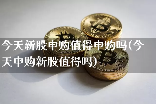 今天新股申购值得申购吗(今天申购新股值得吗)_https://www.jyywjc.com_北交所_第1张