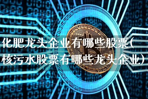 化肥龙头企业有哪些股票(核污水股票有哪些龙头企业)_https://www.jyywjc.com_股票_第1张