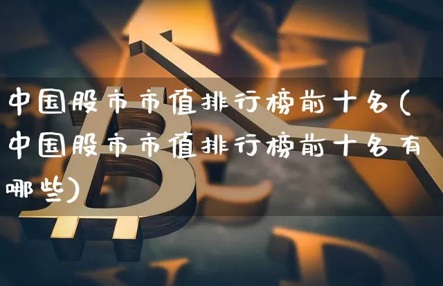 中国股市市值排行榜前十名(中国股市市值排行榜前十名有哪些)_https://www.jyywjc.com_深交所_第1张