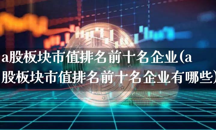 a股板块市值排名前十名企业(a股板块市值排名前十名企业有哪些)_https://www.jyywjc.com_上交所_第1张