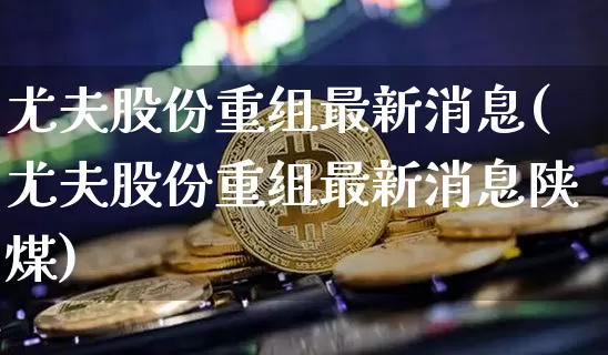 尤夫股份重组最新消息(尤夫股份重组最新消息陕煤)_https://www.jyywjc.com_股票_第1张