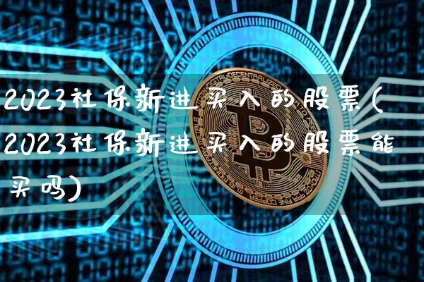 2023社保新进买入的股票(2023社保新进买入的股票能买吗)_https://www.jyywjc.com_股票板块_第1张
