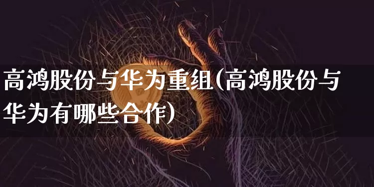 高鸿股份与华为重组(高鸿股份与华为有哪些合作)_https://www.jyywjc.com_上交所_第1张