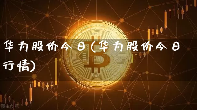 华为股价今日(华为股价今日行情)_https://www.jyywjc.com_创业板_第1张
