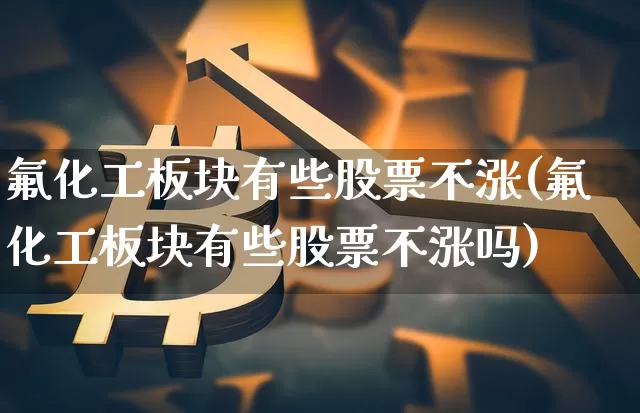 氟化工板块有些股票不涨(氟化工板块有些股票不涨吗)_https://www.jyywjc.com_股票_第1张
