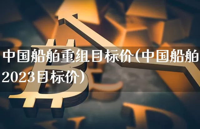 中国船舶重组目标价(中国船舶2023目标价)_https://www.jyywjc.com_股票行情_第1张