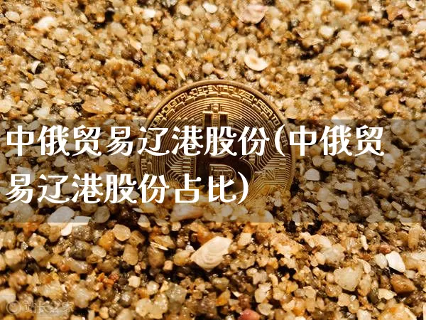 中俄贸易辽港股份(中俄贸易辽港股份占比)_https://www.jyywjc.com_股票价格_第1张