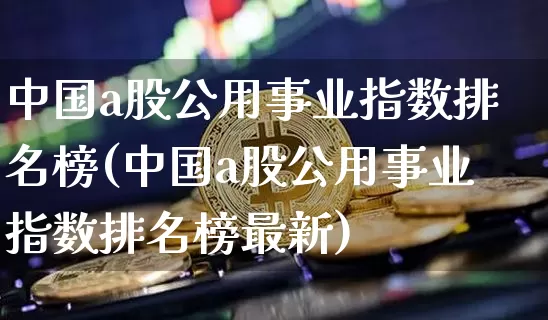 中国a股公用事业指数排名榜(中国a股公用事业指数排名榜最新)_https://www.jyywjc.com_股票板块_第1张