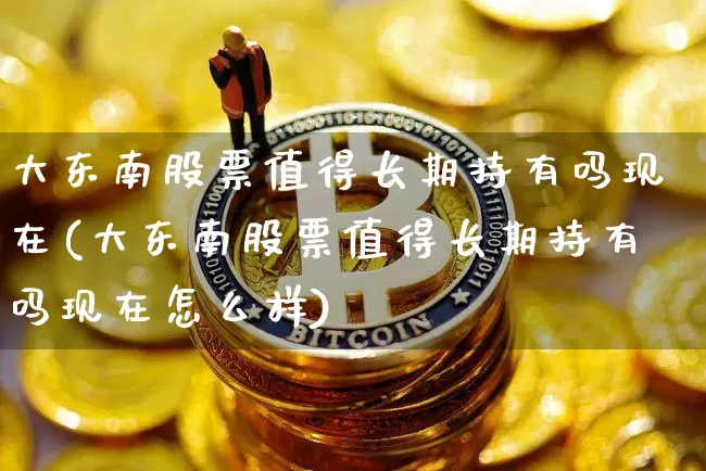 大东南股票值得长期持有吗现在(大东南股票值得长期持有吗现在怎么样)_https://www.jyywjc.com_股票板块_第1张