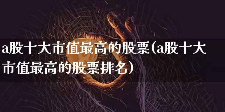 a股十大市值最高的股票(a股十大市值最高的股票排名)_https://www.jyywjc.com_上交所_第1张
