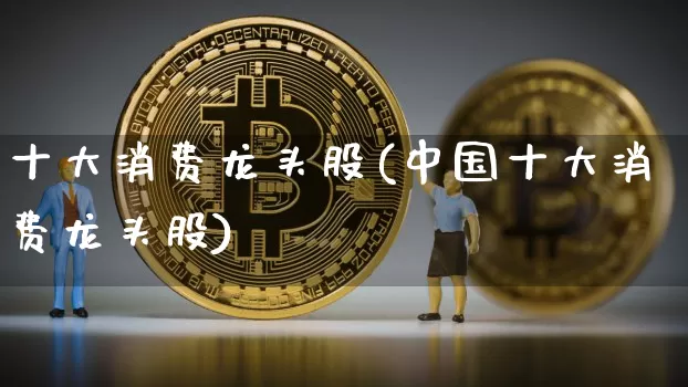 十大消费龙头股(中国十大消费龙头股)_https://www.jyywjc.com_深交所_第1张
