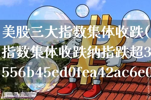 美股三大指数集体收跌(美股三大指数集体收跌纳指跌超3%)_https://www.jyywjc.com_股票趋势_第1张