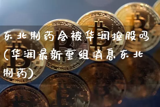 东北制药会被华润控股吗(华润最新重组消息东北制药)_https://www.jyywjc.com_股票行情_第1张