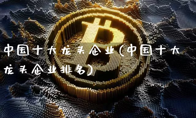 中国十大龙头企业(中国十大龙头企业排名)_https://www.jyywjc.com_股票_第1张