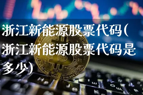 浙江新能源股票代码(浙江新能源股票代码是多少)_https://www.jyywjc.com_股票趋势_第1张