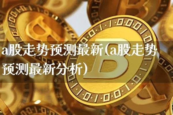 a股走势预测最新(a股走势预测最新分析)_https://www.jyywjc.com_上交所_第1张