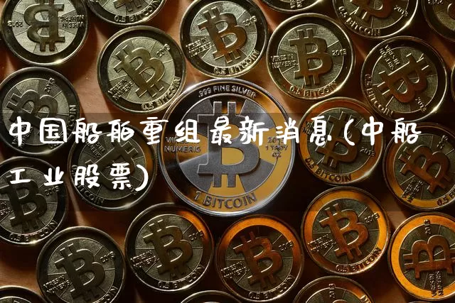 中国船舶重组最新消息(中船工业股票)_https://www.jyywjc.com_股票行情_第1张