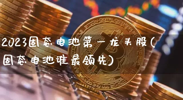 2023固态电池第一龙头股(固态电池谁最领先)_https://www.jyywjc.com_股票板块_第1张
