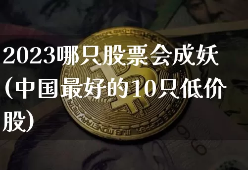 2023哪只股票会成妖(中国最好的10只低价股)_https://www.jyywjc.com_北交所_第1张
