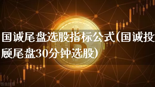 国诚尾盘选股指标公式(国诚投顾尾盘30分钟选股)_https://www.jyywjc.com_股票价格_第1张