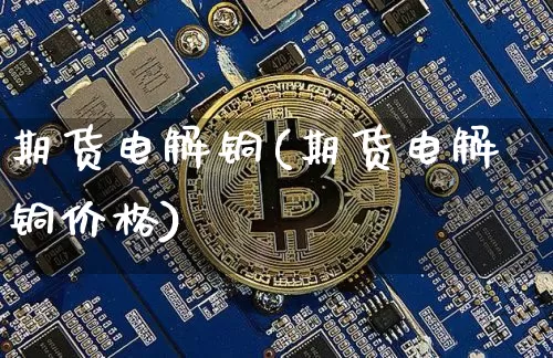 期货电解铜(期货电解铜价格)_https://www.jyywjc.com_创业板_第1张