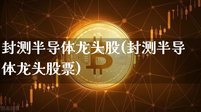封测半导体龙头股(封测半导体龙头股票)_https://www.jyywjc.com_深交所_第1张