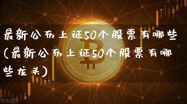 最新公布上证50个股票有哪些(最新公布上证50个股票有哪些龙头)_https://www.jyywjc.com_深交所_第1张