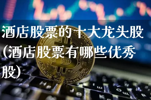 酒店股票的十大龙头股(酒店股票有哪些优秀股)_https://www.jyywjc.com_股票板块_第1张