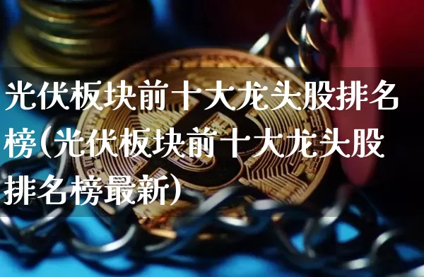 光伏板块前十大龙头股排名榜(光伏板块前十大龙头股排名榜最新)_https://www.jyywjc.com_股票价格_第1张