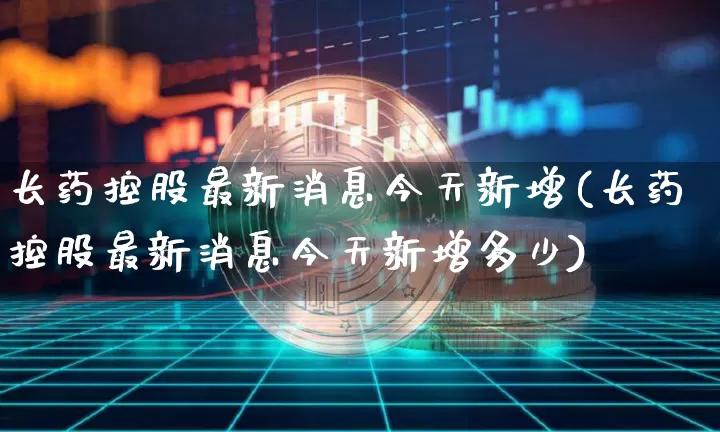 长药控股最新消息今天新增(长药控股最新消息今天新增多少)_https://www.jyywjc.com_股票_第1张