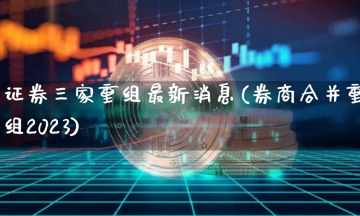 证券三家重组最新消息(券商合并重组2023)_https://www.jyywjc.com_股票板块_第1张