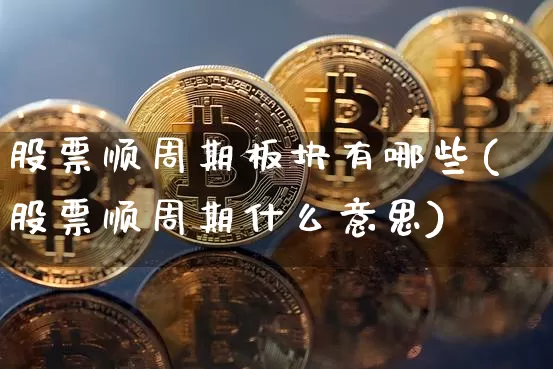 股票顺周期板块有哪些(股票顺周期什么意思)_https://www.jyywjc.com_深交所_第1张