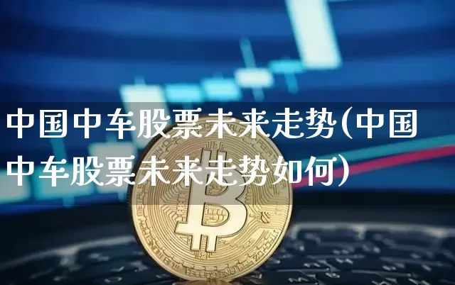 中国中车股票未来走势(中国中车股票未来走势如何)_https://www.jyywjc.com_股票板块_第1张
