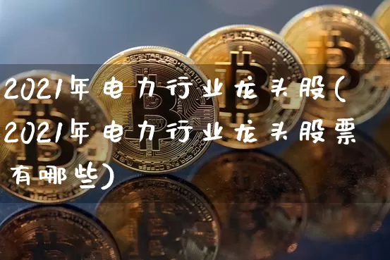 2021年电力行业龙头股(2021年电力行业龙头股票有哪些)_https://www.jyywjc.com_股票板块_第1张