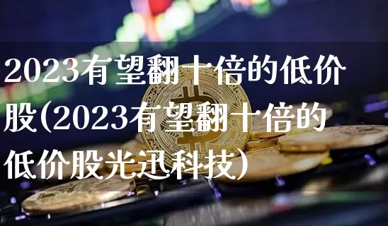2023有望翻十倍的低价股(2023有望翻十倍的低价股光迅科技)_https://www.jyywjc.com_创业板_第1张