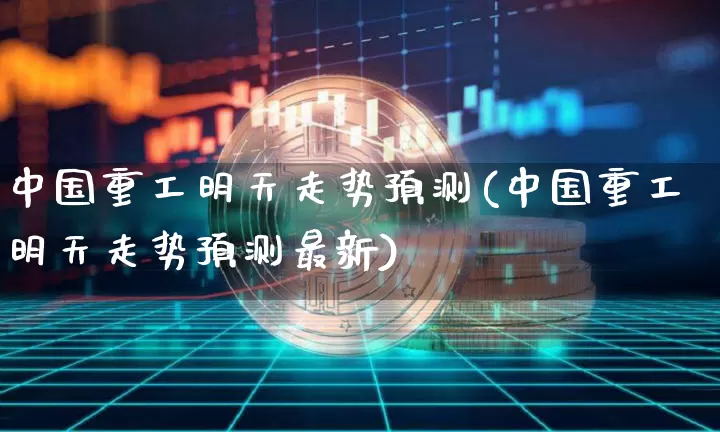 中国重工明天走势预测(中国重工明天走势预测最新)_https://www.jyywjc.com_股票价格_第1张
