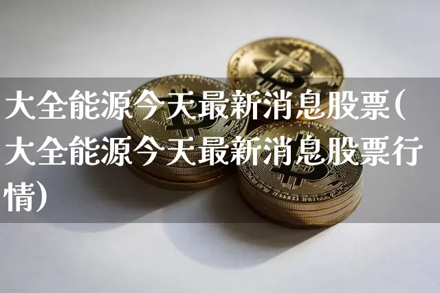 大全能源今天最新消息股票(大全能源今天最新消息股票行情)_https://www.jyywjc.com_股票价格_第1张
